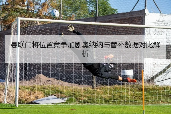 曼联门将位置竞争加剧奥纳纳与替补数据对比解析