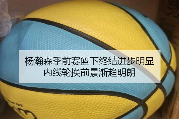 杨瀚森季前赛篮下终结进步明显 内线轮换前景渐趋明朗